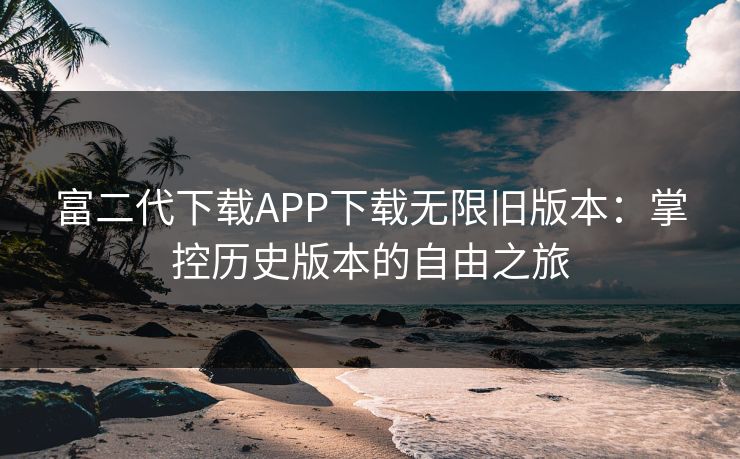富二代下载APP下载无限旧版本：掌控历史版本的自由之旅