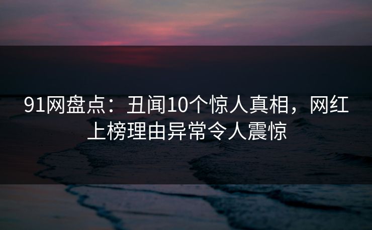 91网盘点：丑闻10个惊人真相，网红上榜理由异常令人震惊