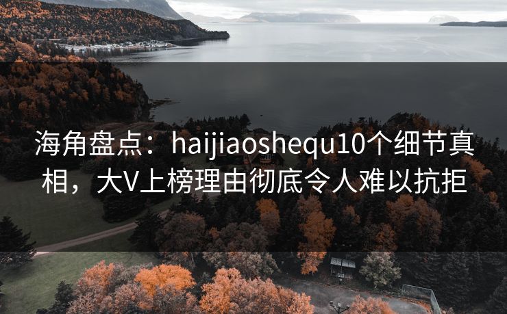 海角盘点：haijiaoshequ10个细节真相，大V上榜理由彻底令人难以抗拒