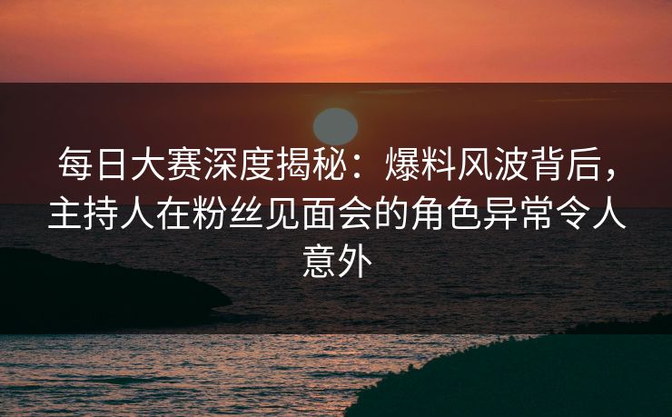 每日大赛深度揭秘：爆料风波背后，主持人在粉丝见面会的角色异常令人意外
