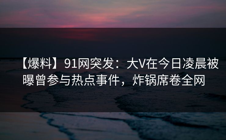 【爆料】91网突发：大V在今日凌晨被曝曾参与热点事件，炸锅席卷全网