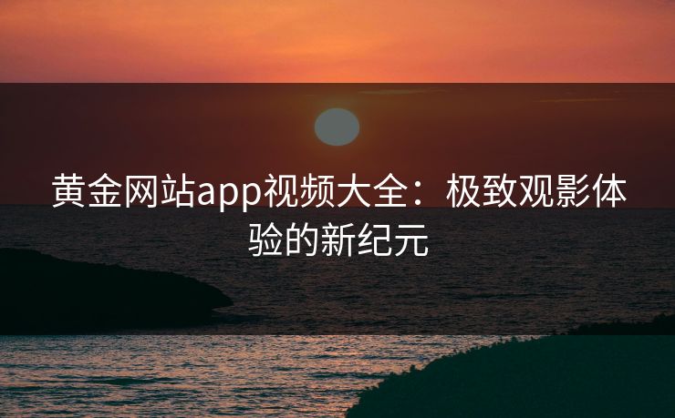 黄金网站app视频大全：极致观影体验的新纪元
