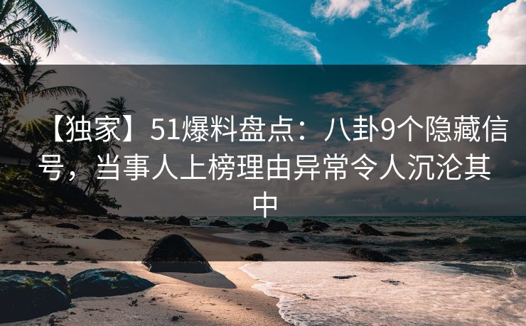 【独家】51爆料盘点：八卦9个隐藏信号，当事人上榜理由异常令人沉沦其中