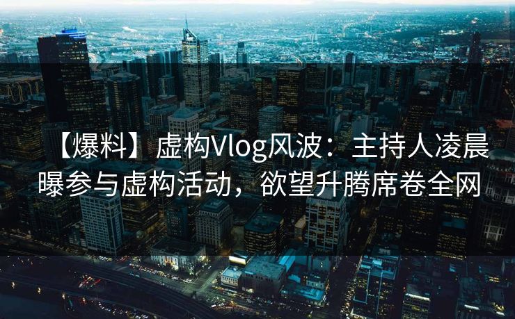 【爆料】虚构Vlog风波：主持人凌晨曝参与虚构活动，欲望升腾席卷全网