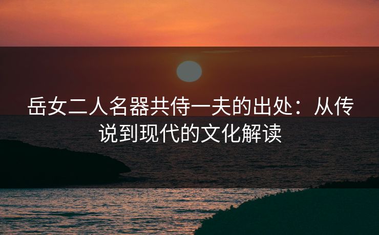 岳女二人名器共侍一夫的出处：从传说到现代的文化解读