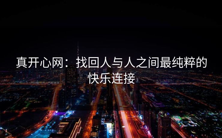 真开心网：找回人与人之间最纯粹的快乐连接