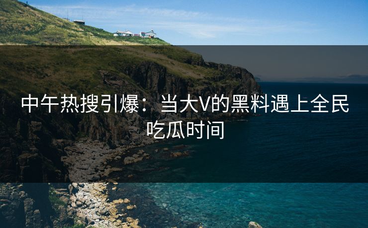 中午热搜引爆：当大V的黑料遇上全民吃瓜时间