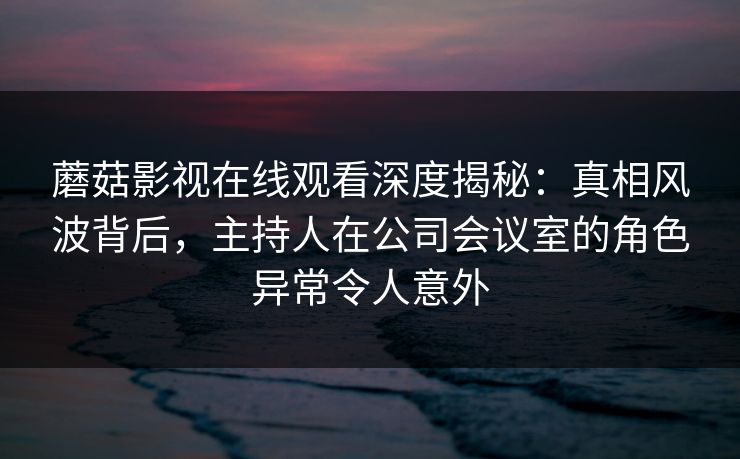 蘑菇影视在线观看深度揭秘：真相风波背后，主持人在公司会议室的角色异常令人意外