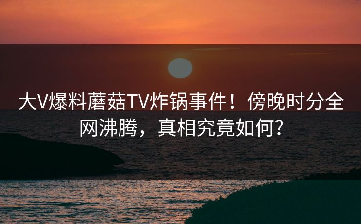 大V爆料蘑菇TV炸锅事件！傍晚时分全网沸腾，真相究竟如何？