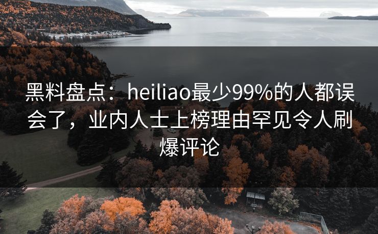 黑料盘点：heiliao最少99%的人都误会了，业内人士上榜理由罕见令人刷爆评论