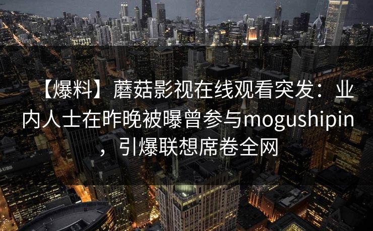 【爆料】蘑菇影视在线观看突发：业内人士在昨晚被曝曾参与mogushipin，引爆联想席卷全网