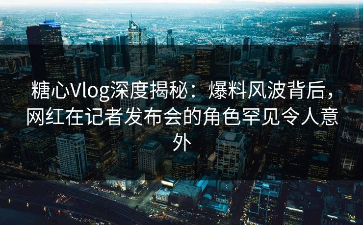 糖心Vlog深度揭秘：爆料风波背后，网红在记者发布会的角色罕见令人意外