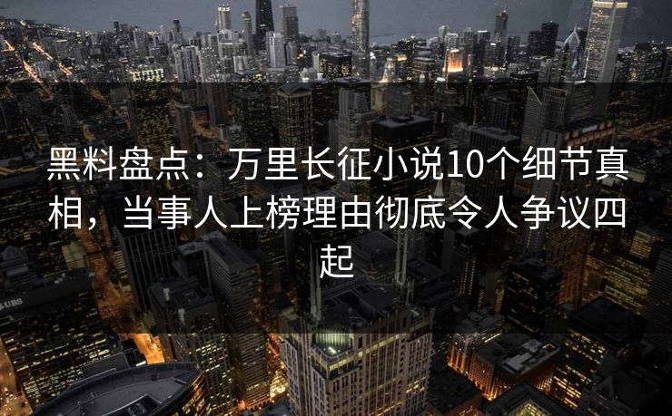 黑料盘点：万里长征小说10个细节真相，当事人上榜理由彻底令人争议四起