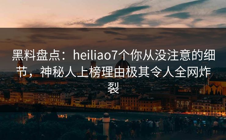黑料盘点：heiliao7个你从没注意的细节，神秘人上榜理由极其令人全网炸裂