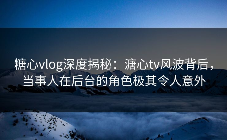 糖心vlog深度揭秘：溏心tv风波背后，当事人在后台的角色极其令人意外