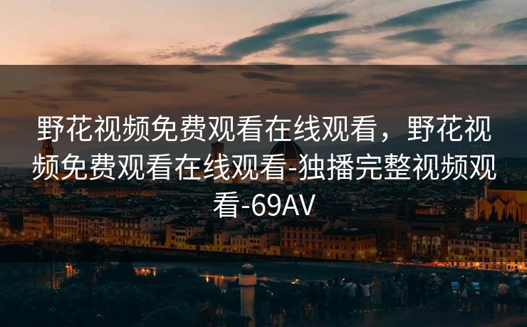野花视频免费观看在线观看,野花视频免费观看在线观看-独播完整视频观看-69AV