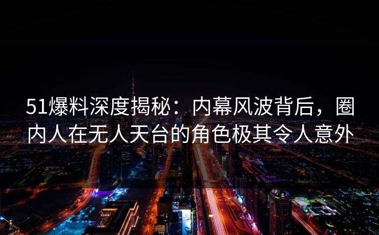 51爆料深度揭秘：内幕风波背后，圈内人在无人天台的角色极其令人意外
