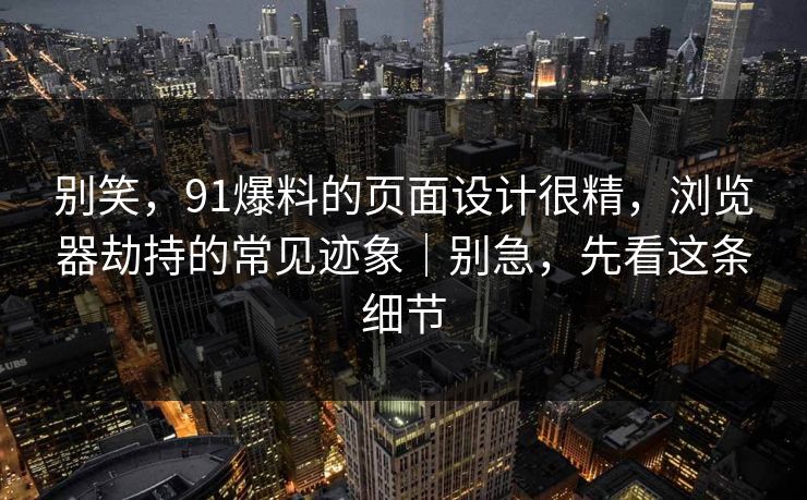 别笑，91爆料的页面设计很精，浏览器劫持的常见迹象｜别急，先看这条细节