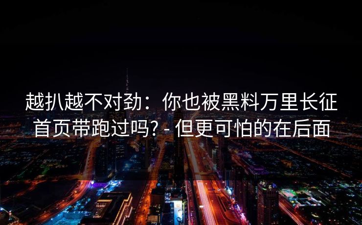 越扒越不对劲：你也被黑料万里长征首页带跑过吗? - 但更可怕的在后面