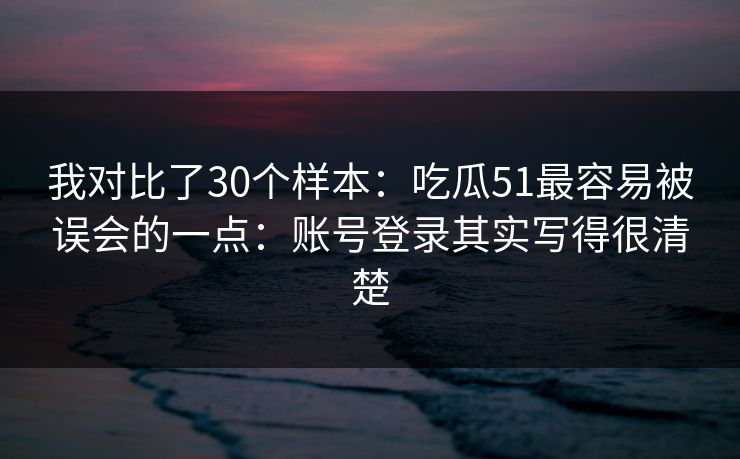我对比了30个样本:吃瓜51最容易被误会的一点:账号登录其实写得很清楚 我对比了30个样本:吃瓜51最容易被误会的一点:账号登录其实写得很清楚