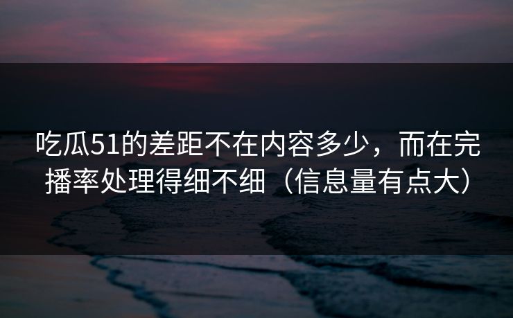 吃瓜51的差距不在内容多少，而在完播率处理得细不细（信息量有点大）