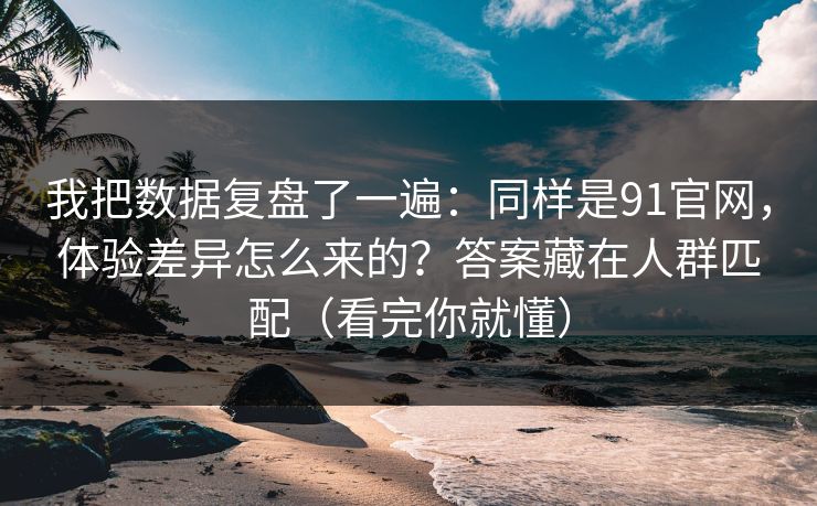 我把数据复盘了一遍：同样是91官网，体验差异怎么来的？答案藏在人群匹配（看完你就懂）
