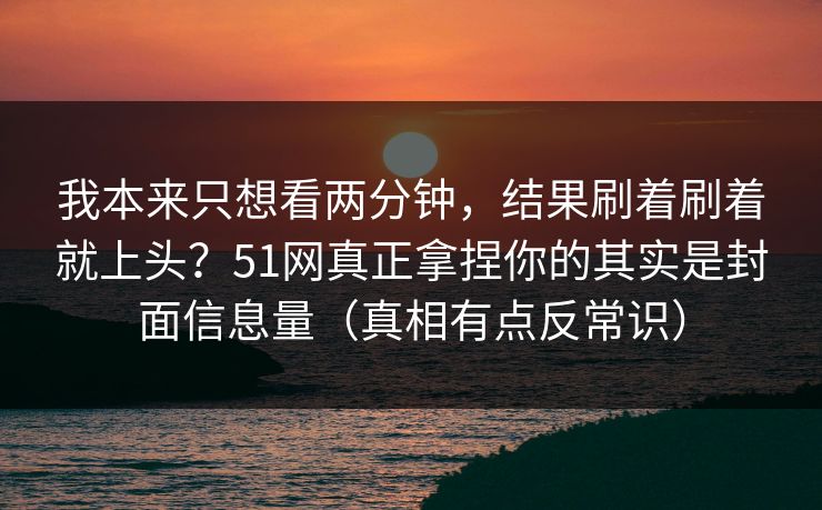 我本来只想看两分钟，结果刷着刷着就上头？51网真正拿捏你的其实是封面信息量（真相有点反常识）