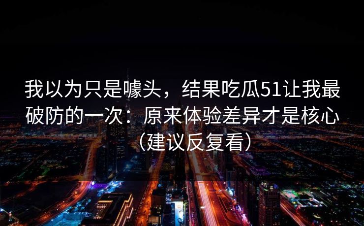 我以为只是噱头，结果吃瓜51让我最破防的一次：原来体验差异才是核心（建议反复看）
