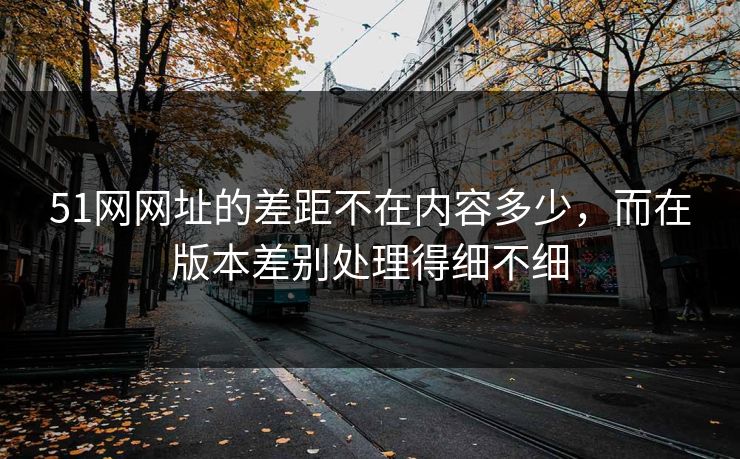 51网网址的差距不在内容多少,而在版本差别处理得细不细 51网网址的差距不在内容多少,而在版本差别处理得细不细