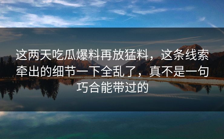 这两天吃瓜爆料再放猛料，这条线索牵出的细节一下全乱了，真不是一句巧合能带过的